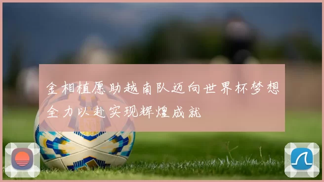 金相植愿助越南队迈向世界杯梦想全力以赴实现辉煌成就