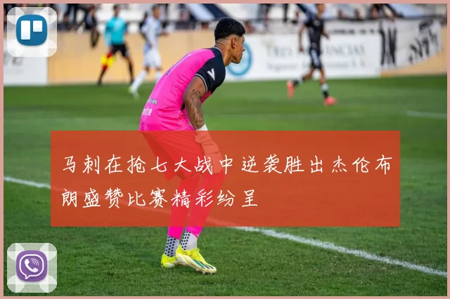 马刺在抢七大战中逆袭胜出杰伦布朗盛赞比赛精彩纷呈
