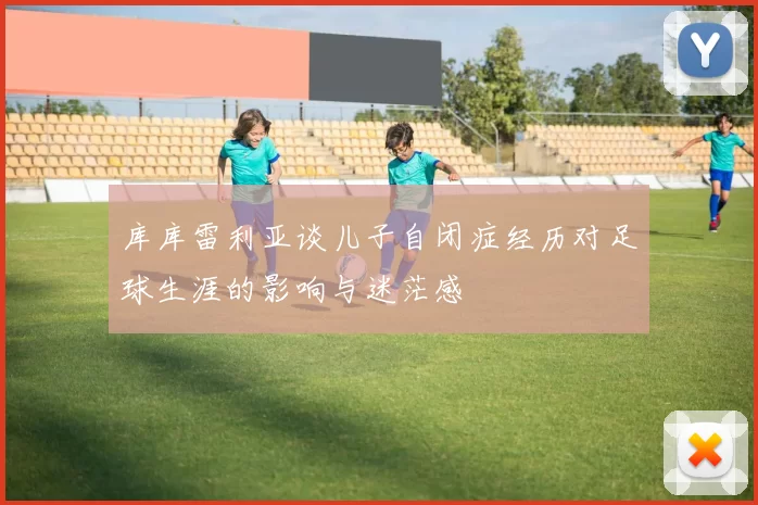 库库雷利亚谈儿子自闭症经历对足球生涯的影响与迷茫感