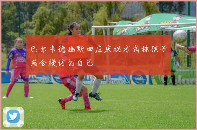 巴尔韦德幽默回应庆祝方式称孩子或会模仿打自己
