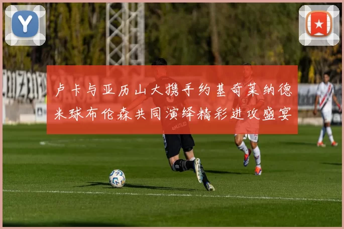 卢卡与亚历山大携手约基奇莱纳德米球布伦森共同演绎精彩进攻盛宴