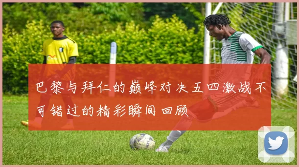 巴黎与拜仁的巅峰对决五四激战不可错过的精彩瞬间回顾