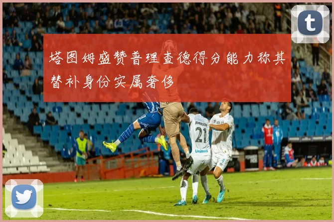 塔图姆盛赞普理查德得分能力称其替补身份实属奢侈