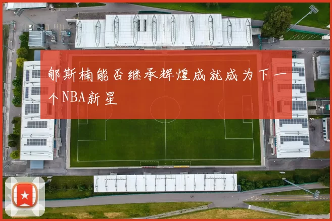 郇斯楠能否继承辉煌成就成为下一个NBA新星