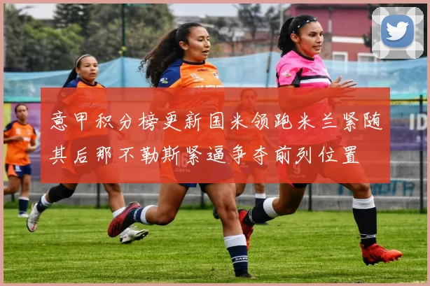 意甲积分榜更新国米领跑米兰紧随其后那不勒斯紧逼争夺前列位置