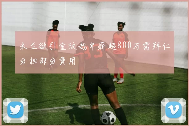 米兰欲引金玟哉年薪超800万需拜仁分担部分费用