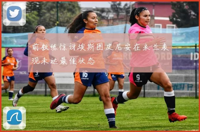 前教练惊讶埃斯图皮尼安在米兰表现未达最佳状态