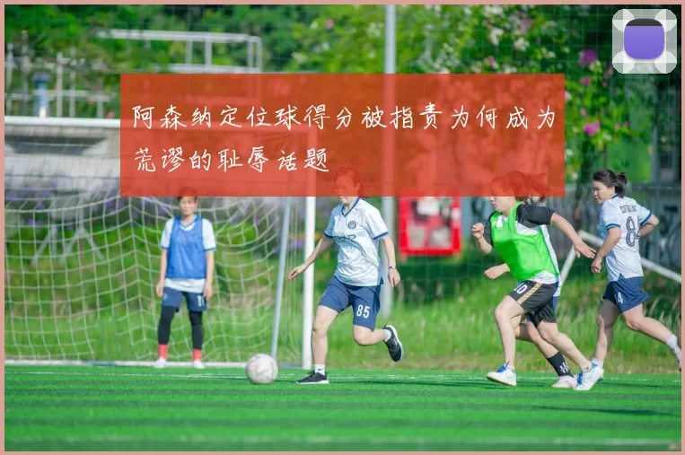 阿森纳定位球得分被指责为何成为荒谬的耻辱话题