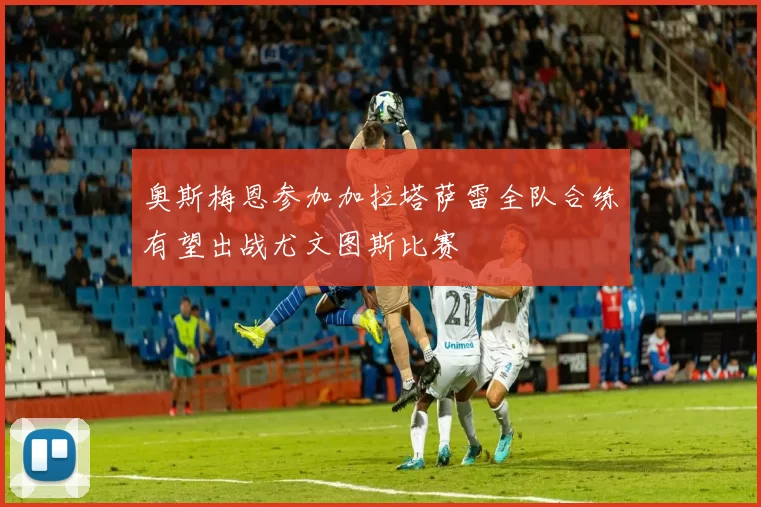 奥斯梅恩参加加拉塔萨雷全队合练有望出战尤文图斯比赛