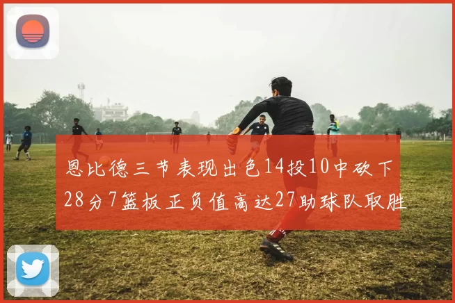 恩比德三节表现出色14投10中砍下28分7篮板正负值高达27助球队取胜